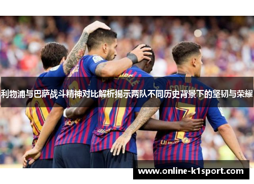利物浦与巴萨战斗精神对比解析揭示两队不同历史背景下的坚韧与荣耀