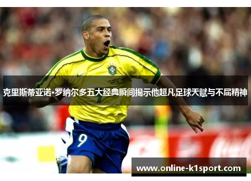 克里斯蒂亚诺·罗纳尔多五大经典瞬间揭示他超凡足球天赋与不屈精神