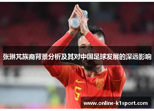 张琳芃族裔背景分析及其对中国足球发展的深远影响